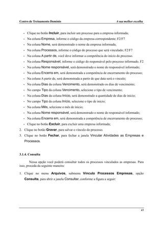 Centro de Treinamento Domínio A sua melhor escolha
43
• Clique no botão Incluir, para incluir um processo para a empresa informada;
• Na coluna Empresa, informe o código da empresa correspondente; F2/F7
• Na coluna Nome, será demonstrado o nome da empresa informada;
• Na coluna Processos, informe o código do processo que será vinculado; F2/F7
• Na coluna A partir de, você deve informar a competência do início do processo.
• Na coluna Responsável, informe o código do responsável pelo processo informado. F2
• Na coluna Nome responsável, será demonstrado o nome do responsável informado;
• Na coluna Encerra em, será demonstrada a competência de encerramento do processo;
• Na coluna A partir de, será demonstrada a partir de que data será o vinculo;
• Na coluna Dias da coluna Vencimento, será demonstrado os dias de vencimento;
• No campo Tipo da coluna Vencimento, selecione o tipo de vencimento;
• Na coluna Dias da coluna Início, será demonstrado a quantidade de dias de inicio;
• No campo Tipo da coluna Início, selecione o tipo de início;
• Na coluna Mês, selecione o mês de início;
• Na coluna Nome responsável, será demonstrado o nome do responsável informado;
• Na coluna Encerra em, será demonstrada a competência de encerramento do processo;
• Clique no botão Excluir, para excluir uma empresa informada;
2. Clique no botão Gravar, para salvar o vínculo do processo.
3. Clique no botão Fechar, para fechar a janela Vincular Atividades as Empresas e
Processos.
3.1.4. Consulta
Nessa opção você poderá consultar todos os processos vinculados as empresas. Para
isso, proceda da seguinte maneira:
1. Clique no menu Arquivos, submenu Vínculo Processos Empresas, opção
Consulta, para abrir a janela Consultar, conforme a figura a seguir:
 