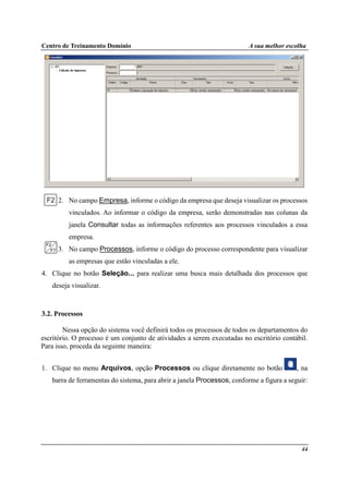 Centro de Treinamento Domínio A sua melhor escolha
44
2. No campo Empresa, informe o código da empresa que deseja visualizar os processos
vinculados. Ao informar o código da empresa, serão demonstradas nas colunas da
janela Consultar todas as informações referentes aos processos vinculados a essa
empresa.
3. No campo Processos, informe o código do processo correspondente para visualizar
as empresas que estão vinculadas a ele.
4. Clique no botão Seleção... para realizar uma busca mais detalhada dos processos que
deseja visualizar.
3.2. Processos
Nessa opção do sistema você definirá todos os processos de todos os departamentos do
escritório. O processo é um conjunto de atividades a serem executadas no escritório contábil.
Para isso, proceda da seguinte maneira:
1. Clique no menu Arquivos, opção Processos ou clique diretamente no botão , na
barra de ferramentas do sistema, para abrir a janela Processos, conforme a figura a seguir:
 