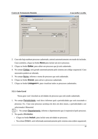 Centro de Treinamento Domínio A sua melhor escolha
45
2. Caso não haja nenhum processo cadastrado, entrará automaticamente em modo de inclusão.
Caso contrário, clique no botão Novo para incluir um novo processo.
3. Clique no botão Editar, para editar um processo que já está cadastrado.
4. No campo Código, será gerado automaticamente pelo sistema um código sequencial. Caso
necessário poderá ser alterado.
5. No campo Nome, informe o nome do processo que será cadastrado.
6. Clique no botão Gravar, para salvar o processo cadastrado.
7. Clique no botão Listagem>>, para visualizar todos os processos cadastrados.
3.2.1. Guia Geral
Nessa guia você vinculará as atividades do processo que está sendo cadastrado.
1. No campo Periodicidade, você deve informar qual a periodicidade que será executado o
processo. Ex.: Caso esse processo aconteça de dois em dois meses, a periodicidade a ser
selecionada é Bimestral.
2. No campo Departamento, informe o departamento que é responsável pelo processo.
3. No quadro Atividades:
• Clique no botão Incluir, para incluir uma atividade no processo;
• Na coluna Ordem, será informada automaticamente pelo sistema uma ordem sequencial;
 