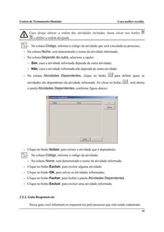 Centro de Treinamento Domínio A sua melhor escolha
46
Caso deseje alterar a ordem das atividades incluídas, basta clicar nos botões
e definir a ordem desejada.
• Na coluna Código, informe o código da atividade que será vinculada ao processo;
• Na coluna Nome, será demonstrado o nome da atividade informada;
• Na coluna Depende de outra, selecione a opção:
• Sim, caso a atividade informada dependa de outra atividade;
• Não, caso a atividade informada não dependa de outra atividade.
• Na coluna Atividades Dependentes, clique no botão para definir quais as
atividades são dependentes da atividade informada. Ao clicar no botão , será aberta
a janela Atividades Dependentes, conforme figura abaixo:
• Clique no botão Incluir, para incluir a atividade que é dependente;
• Na coluna Código, informe o código da atividade;
• Na coluna Nome, será demonstrado o nome da atividade informada.
• Clique no botão Excluir, para excluir alguma atividade;
• Clique no botão OK, para salvar as atividades informadas;
• Clique no botão Fechar, para fechar a janela Atividades Dependentes.
• Clique no botão Excluir, para excluir uma atividade informada.
3.2.2. Guia Responsáveis
Nessa guia você informará os responsáveis pelo processo que está sendo cadastrado.
 