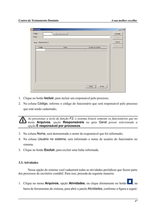 Centro de Treinamento Domínio A sua melhor escolha
47
1. Clique no botão Incluir, para incluir um responsável pelo processo;
2. Na coluna Código, informe o código do funcionário que será responsável pelo processo
que está sendo cadastrado;
Ao pressionar a tecla de função F2, o sistema listará somente os funcionários que no
menu Arquivos, opção Responsáveis na guia Geral possui selecionada a
opção É responsável por processos.
3. Na coluna Nome, será demonstrado o nome do responsável que foi informado;
4. Na coluna Usuário no sistema, será informado o nome de usuário do funcionário no
sistema.
5. Clique no botão Excluir, para excluir uma linha informada.
3.3. Atividades
Nessa opção do sistema você cadastrará todas as atividades periódicas que fazem parte
dos processos do escritório contábil. Para isso, proceda da seguinte maneira:
1. Clique no menu Arquivos, opção Atividades, ou clique diretamente no botão , na
barra de ferramentas do sistema, para abrir a janela Atividades, conforme a figura a seguir:
 