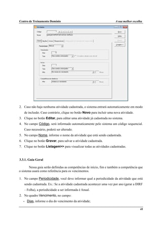Centro de Treinamento Domínio A sua melhor escolha
48
2. Caso não haja nenhuma atividade cadastrada, o sistema entrará automaticamente em modo
de inclusão. Caso contrário, clique no botão Novo para incluir uma nova atividade.
3. Clique no botão Editar, para editar uma atividade já cadastrada no sistema.
4. No campo Código, será informado automaticamente pelo sistema um código sequencial.
Caso necessário, poderá ser alterado.
5. No campo Nome, informe o nome da atividade que está sendo cadastrada.
6. Clique no botão Gravar, para salvar a atividade cadastrada.
7. Clique no botão Listagem>> para visualizar todas as atividades cadastradas.
3.3.1. Guia Geral
Nessa guia serão definidas as competências de início, fim e também a competência que
o sistema usará como referência para os vencimentos.
1. No campo Periodicidade, você deve informar qual a periodicidade da atividade que está
sendo cadastrada. Ex.: Se a atividade cadastrada acontecer uma vez por ano (gerar a DIRF
– Folha), a periodicidade a ser informada é Anual.
2. No quadro Vencimento, no campo:
• Dias, informe o dia do vencimento da atividade;
 