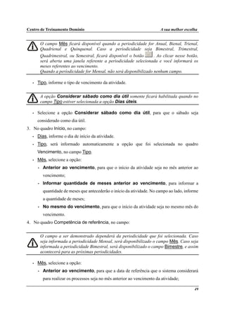 Centro de Treinamento Domínio A sua melhor escolha
49
O campo Mês ficará disponível quando a periodicidade for Anual, Bienal, Trienal,
Quadrienal e Quinquenal. Caso a periodicidade seja Bimestral, Trimestral,
Quadrimestral, ou Semestral, ficará disponível o botão . Ao clicar nesse botão,
será aberta uma janela referente a periodicidade selecionada e você informará os
meses referentes ao vencimento.
Quando a períodicidade for Mensal, não será disponibilizado nenhum campo.
• Tipo, informe o tipo de vencimento da atividade.
A opção Considerar sábado como dia útil somente ficará habilitada quando no
campo Tipo estiver selecionada a opção Dias úteis.
• Selecione a opção Considerar sábado como dia útil, para que o sábado seja
considerado como dia útil.
3. No quadro Início, no campo:
• Dias, informe o dia de início da atividade.
• Tipo, será informado automaticamente a opção que foi selecionada no quadro
Vencimento, no campo Tipo.
• Mês, selecione a opção:
• Anterior ao vencimento, para que o início da atividade seja no mês anterior ao
vencimento;
• Informar quantidade de meses anterior ao vencimento, para informar a
quantidade de meses que antecederão o início da atividade. No campo ao lado, informe
a quantidade de meses;
• No mesmo do vencimento, para que o início da atividade seja no mesmo mês do
vencimento.
4. No quadro Competência de referência, no campo:
O campo a ser demonstrado dependerá da periodicidade que foi selecionada. Caso
seja informada a periodicidade Mensal, será disponibilizado o campo Mês. Caso seja
informada a periodicidade Bimestral, será disponibilizado o campo Bimestre, e assim
acontecerá para as próximas periodicidades.
• Mês, selecione a opção:
• Anterior ao vencimento, para que a data de referência que o sistema considerará
para realizar os processos seja no mês anterior ao vencimento da atividade;
 