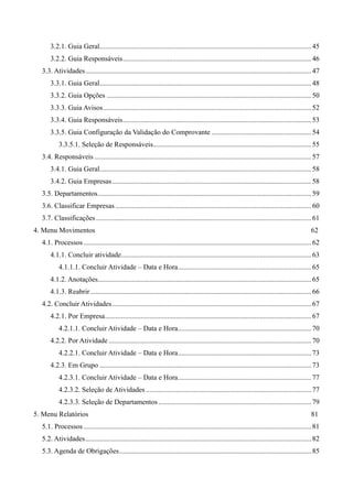 3.2.1. Guia Geral.......................................................................................................................45
3.2.2. Guia Responsáveis..........................................................................................................46
3.3. Atividades...............................................................................................................................47
3.3.1. Guia Geral.......................................................................................................................48
3.3.2. Guia Opções ...................................................................................................................50
3.3.3. Guia Avisos.....................................................................................................................52
3.3.4. Guia Responsáveis..........................................................................................................53
3.3.5. Guia Configuração da Validação do Comprovante ........................................................54
3.3.5.1. Seleção de Responsáveis.........................................................................................55
3.4. Responsáveis ..........................................................................................................................57
3.4.1. Guia Geral.......................................................................................................................58
3.4.2. Guia Empresas................................................................................................................58
3.5. Departamentos........................................................................................................................59
3.6. Classificar Empresas ..............................................................................................................60
3.7. Classificações.........................................................................................................................61
4. Menu Movimentos 62
4.1. Processos ................................................................................................................................62
4.1.1. Concluir atividade...........................................................................................................63
4.1.1.1. Concluir Atividade – Data e Hora...........................................................................65
4.1.2. Anotações........................................................................................................................65
4.1.3. Reabrir ............................................................................................................................66
4.2. Concluir Atividades................................................................................................................67
4.2.1. Por Empresa....................................................................................................................67
4.2.1.1. Concluir Atividade – Data e Hora...........................................................................70
4.2.2. Por Atividade ..................................................................................................................70
4.2.2.1. Concluir Atividade – Data e Hora...........................................................................73
4.2.3. Em Grupo .......................................................................................................................73
4.2.3.1. Concluir Atividade – Data e Hora...........................................................................77
4.2.3.2. Seleção de Atividades .............................................................................................77
4.2.3.3. Seleção de Departamentos......................................................................................79
5. Menu Relatórios 81
5.1. Processos ................................................................................................................................81
5.2. Atividades...............................................................................................................................82
5.3. Agenda de Obrigações............................................................................................................85
 