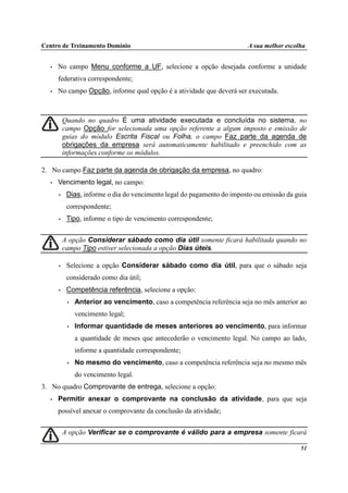 Centro de Treinamento Domínio A sua melhor escolha
51
• No campo Menu conforme a UF, selecione a opção desejada conforme a unidade
federativa correspondente;
• No campo Opção, informe qual opção é a atividade que deverá ser executada.
Quando no quadro É uma atividade executada e concluída no sistema, no
campo Opção for selecionada uma opção referente a algum imposto e emissão de
guias do módulo Escrita Fiscal ou Folha, o campo Faz parte da agenda de
obrigações da empresa será automaticamente habilitado e preenchido com as
informações conforme os módulos.
2. No campo Faz parte da agenda de obrigação da empresa, no quadro:
• Vencimento legal, no campo:
• Dias, informe o dia do vencimento legal do pagamento do imposto ou emissão da guia
correspondente;
• Tipo, informe o tipo de vencimento correspondente;
A opção Considerar sábado como dia útil somente ficará habilitada quando no
campo Tipo estiver selecionada a opção Dias úteis.
• Selecione a opção Considerar sábado como dia útil, para que o sábado seja
considerado como dia útil;
• Competência referência, selecione a opção:
• Anterior ao vencimento, caso a competência referência seja no mês anterior ao
vencimento legal;
• Informar quantidade de meses anteriores ao vencimento, para informar
a quantidade de meses que antecederão o vencimento legal. No campo ao lado,
informe a quantidade correspondente;
• No mesmo do vencimento, caso a competência referência seja no mesmo mês
do vencimento legal.
3. No quadro Comprovante de entrega, selecione a opção:
• Permitir anexar o comprovante na conclusão da atividade, para que seja
possível anexar o comprovante da conclusão da atividade;
A opção Verificar se o comprovante é válido para a empresa somente ficará
 
