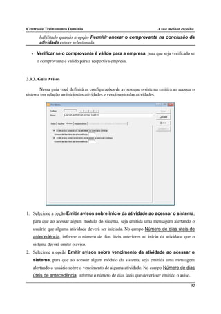 Centro de Treinamento Domínio A sua melhor escolha
52
habilitado quando a opção Permitir anexar o comprovante na conclusão da
atividade estiver selecionada.
• Verificar se o comprovante é válido para a empresa, para que seja verificado se
o comprovante é valido para a respectiva empresa.
3.3.3. Guia Avisos
Nessa guia você definirá as configurações de avisos que o sistema emitirá ao acessar o
sistema em relação ao início das atividades e vencimento das atividades.
1. Selecione a opção Emitir avisos sobre início da atividade ao acessar o sistema,
para que ao acessar algum módulo do sistema, seja emitida uma mensagem alertando o
usuário que alguma atividade deverá ser iniciada. No campo Número de dias úteis de
antecedência, informe o número de dias úteis anteriores ao início da atividade que o
sistema deverá emitir o aviso.
2. Selecione a opção Emitir avisos sobre vencimento da atividade ao acessar o
sistema, para que ao acessar algum módulo do sistema, seja emitida uma mensagem
alertando o usuário sobre o vencimento de alguma atividade. No campo Número de dias
úteis de antecedência, informe o número de dias úteis que deverá ser emitido o aviso.
 