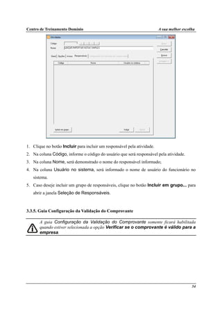 Centro de Treinamento Domínio A sua melhor escolha
54
1. Clique no botão Incluir para incluir um responsável pela atividade.
2. Na coluna Código, informe o código do usuário que será responsável pela atividade.
3. Na coluna Nome, será demonstrado o nome do responsável informado;
4. Na coluna Usuário no sistema, será informado o nome de usuário do funcionário no
sistema.
5. Caso deseje incluir um grupo de responsáveis, clique no botão Incluir em grupo... para
abrir a janela Seleção de Responsáveis.
3.3.5. Guia Configuração da Validação do Comprovante
A guia Configuração da Validação do Comprovante somente ficará habilitada
quando estiver selecionada a opção Verificar se o comprovante é válido para a
empresa.
 