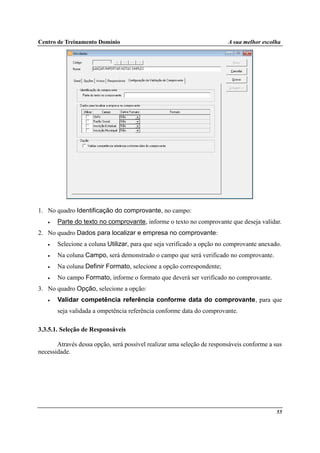 Centro de Treinamento Domínio A sua melhor escolha
55
1. No quadro Identificação do comprovante, no campo:
• Parte do texto no comprovante, informe o texto no comprovante que deseja validar.
2. No quadro Dados para localizar e empresa no comprovante:
• Selecione a coluna Utilizar, para que seja verificado a opção no comprovante anexado.
• Na coluna Campo, será demonstrado o campo que será verificado no comprovante.
• Na coluna Definir Formato, selecione a opção correspondente;
• No campo Formato, informe o formato que deverá ser verificado no comprovante.
3. No quadro Opção, selecione a opção:
• Validar competência referência conforme data do comprovante, para que
seja validada a ompetência referência conforme data do comprovante.
3.3.5.1. Seleção de Responsáveis
Através dessa opção, será possível realizar uma seleção de responsáveis conforme a sus
necessidade.
 