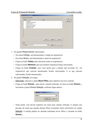 Centro de Treinamento Domínio A sua melhor escolha
56
1. No quadro Responsáveis selecionados:
• Na coluna Código, será demonstrado o código do responsável;
• Na coluna Nome, será demonstrado o nome do responsável;
• Clique no botão Todos, para selecionar todos os responsáveis;
• Clique no botão Nenhum, para que nenhum responsável fique selecionado;
• Clique no botão Inverter, caso você queira que a seleção seja invertida. Ex.: Os
responsáveis que estavam desmarcados ficarão selecionados. E os que estavam
selecionados, ficarão desmarcados.
2. No quadro Seleção, no campo:
• Descrição, selecione a opção Novo Filtro, para cadastrar uma nova seleção;
• Clique no botão Gravar... para salvar a seleção realizada. Ao clicar no botão Gravar...,
será aberta a janela Gravar Seleção, conforme figura abaixo:
• Nesta janela você deverá cadastrar um nome para seleção realizada. A seleção será
gravada, de modo que quando desejar filtrar novamente, basta selecioná-la no campo
Seleção. A seleção poderá ser alterada realizando novos filtros e clicando no botão
Gravar....
 