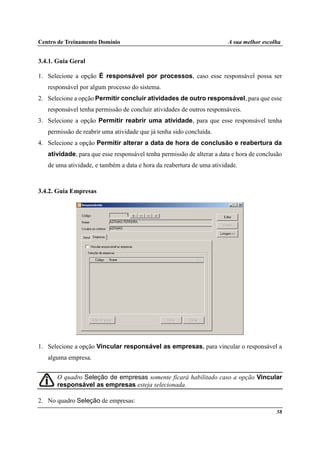 Centro de Treinamento Domínio A sua melhor escolha
58
3.4.1. Guia Geral
1. Selecione a opção É responsável por processos, caso esse responsável possa ser
responsável por algum processo do sistema.
2. Selecione a opção Permitir concluir atividades de outro responsável, para que esse
responsável tenha permissão de concluir atividades de outros responsáveis.
3. Selecione a opção Permitir reabrir uma atividade, para que esse responsável tenha
permissão de reabrir uma atividade que já tenha sido concluída.
4. Selecione a opção Permitir alterar a data de hora de conclusão e reabertura da
atividade, para que esse responsável tenha permissão de alterar a data e hora de conclusão
de uma atividade, e também a data e hora da reabertura de uma atividade.
3.4.2. Guia Empresas
1. Selecione a opção Vincular responsável as empresas, para vincular o responsável a
alguma empresa.
O quadro Seleção de empresas somente ficará habilitado caso a opção Vincular
responsável as empresas esteja selecionada.
2. No quadro Seleção de empresas:
 