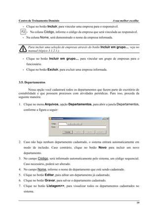 Centro de Treinamento Domínio A sua melhor escolha
59
• Clique no botão Incluir, para vincular uma empresa para o responsável.
• Na coluna Código, informe o código da empresa que será vinculada ao responsável.
• Na coluna Nome, será demonstrado o nome da empresa informada.
Para incluir uma seleção de empresas através do botão Incluir em grupo..., veja no
manual (tópico 3.1.2.1.).
• Clique no botão Incluir em grupo..., para vincular um grupo de empresas para o
funcionário.
• Clique no botão Excluir, para excluir uma empresa informada.
3.5. Departamentos
Nessa opção você cadastrará todos os departamentos que fazem parte do escritório de
contabilidade e que possuem processos com atividades periódicas. Para isso, proceda da
seguinte maneira:
1. Clique no menu Arquivos, opção Departamentos, para abrir a janela Departamentos,
conforme a figura a seguir:
2. Caso não haja nenhum departamento cadastrado, o sistema entrará automaticamente em
modo de inclusão. Caso contrário, clique no botão Novo para incluir um novo
departamento.
3. No campo Código, será informado automaticamente pelo sistema, um código sequencial.
Caso necessário, poderá ser alterado.
4. No campo Nome, informe o nome do departamento que está sendo cadastrado.
5. Clique no botão Editar, para editar um departamento já cadastrado.
6. Clique no botão Gravar, para salvar o departamento cadastrado.
7. Clique no botão Listagem>>, para visualizar todos os departamentos cadastrados no
sistema.
 
