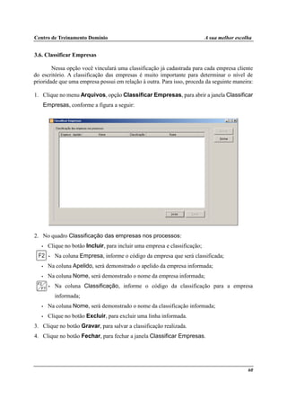 Centro de Treinamento Domínio A sua melhor escolha
60
3.6. Classificar Empresas
Nessa opção você vinculará uma classificação já cadastrada para cada empresa cliente
do escritório. A classificação das empresas é muito importante para determinar o nível de
prioridade que uma empresa possui em relação à outra. Para isso, proceda da seguinte maneira:
1. Clique no menu Arquivos, opção Classificar Empresas, para abrir a janela Classificar
Empresas, conforme a figura a seguir:
2. No quadro Classificação das empresas nos processos:
• Clique no botão Incluir, para incluir uma empresa e classificação;
• Na coluna Empresa, informe o código da empresa que será classificada;
• Na coluna Apelido, será demonstrado o apelido da empresa informada;
• Na coluna Nome, será demonstrado o nome da empresa informada;
• Na coluna Classificação, informe o código da classificação para a empresa
informada;
• Na coluna Nome, será demonstrado o nome da classificação informada;
• Clique no botão Excluir, para excluir uma linha informada.
3. Clique no botão Gravar, para salvar a classificação realizada.
4. Clique no botão Fechar, para fechar a janela Classificar Empresas.
 