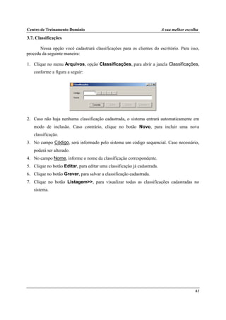 Centro de Treinamento Domínio A sua melhor escolha
61
3.7. Classificações
Nessa opção você cadastrará classificações para os clientes do escritório. Para isso,
proceda da seguinte maneira:
1. Clique no menu Arquivos, opção Classificações, para abrir a janela Classificações,
conforme a figura a seguir:
2. Caso não haja nenhuma classificação cadastrada, o sistema entrará automaticamente em
modo de inclusão. Caso contrário, clique no botão Novo, para incluir uma nova
classificação.
3. No campo Código, será informado pelo sistema um código sequencial. Caso necessário,
poderá ser alterado.
4. No campo Nome, informe o nome da classificação correspondente.
5. Clique no botão Editar, para editar uma classificação já cadastrada.
6. Clique no botão Gravar, para salvar a classificação cadastrada.
7. Clique no botão Listagem>>, para visualizar todas as classificações cadastradas no
sistema.
 