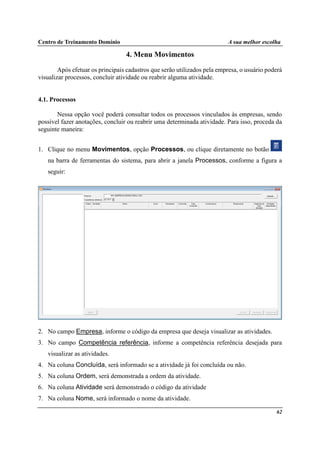 Centro de Treinamento Domínio A sua melhor escolha
62
4. Menu Movimentos
Após efetuar os principais cadastros que serão utilizados pela empresa, o usuário poderá
visualizar processos, concluir atividade ou reabrir alguma atividade.
4.1. Processos
Nessa opção você poderá consultar todos os processos vinculados às empresas, sendo
possível fazer anotações, concluir ou reabrir uma determinada atividade. Para isso, proceda da
seguinte maneira:
1. Clique no menu Movimentos, opção Processos, ou clique diretamente no botão
na barra de ferramentas do sistema, para abrir a janela Processos, conforme a figura a
seguir:
2. No campo Empresa, informe o código da empresa que deseja visualizar as atividades.
3. No campo Competência referência, informe a competência referência desejada para
visualizar as atividades.
4. Na coluna Concluída, será informado se a atividade já foi concluída ou não.
5. Na coluna Ordem, será demonstrada a ordem da atividade.
6. Na coluna Atividade será demonstrado o código da atividade
7. Na coluna Nome, será informado o nome da atividade.
 
