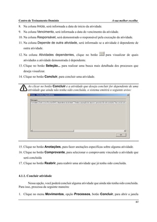 Centro de Treinamento Domínio A sua melhor escolha
63
8. Na coluna Início, será informada a data de início da atividade.
9. Na coluna Vencimento, será informada a data do vencimento da atividade.
10. Na coluna Responsável, será demonstrado o responsável pela execução da atividade.
11. Na coluna Depende de outra atividade, será informado se a atividade é dependente de
outra atividade.
12. Na coluna Atividades dependentes, clique no botão para visualizar de quais
atividades a atividade demonstrada é dependente.
13. Clique no botão Seleção... para realizar uma busca mais detalhada dos processos que
deseja visualizar.
14. Clique no botão Concluir, para concluir uma atividade.
Ao clicar no botão Concluir e a atividade que deseja concluir for dependente de uma
atividade que ainda não tenha sido concluída, o sistema emitirá o seguinte aviso:
15. Clique no botão Anotações, para fazer anotações específicas sobre alguma atividade.
16. Clique no botão Comprovante, para selecionar o comprovante vinculado a atividade que
será concluída
17. Clique no botão Reabrir, para reabrir uma atividade que já tenha sido concluída.
4.1.1. Concluir atividade
Nessa opção, você poderá concluir alguma atividade que ainda não tenha sido concluída.
Para isso, processa da seguinte maneira:
1. Clique no menu Movimentos, opção Processos, botão Concluir, para abrir a janela
 