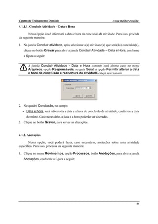Centro de Treinamento Domínio A sua melhor escolha
65
4.1.1.1. Concluir Atividade – Data e Hora
Nessa opção você informará a data e hora da conclusão da atividade. Para isso, proceda
da seguinte maneira:
1. Na janela Concluir atividade, após selecionar a(s) atividade(s) que será(ão) concluída(s),
clique no botão Gravar para abrir a janela Concluir Atividade – Data e Hora, conforme
a figura a seguir:
A janela Concluir Atividade - Data e Hora somente será aberta caso no menu
Arquivos, opção Responsáveis, na guia Geral, a opção Permitir alterar a data
e hora de conclusão e reabertura da atividade esteja selecionada.
2. No quadro Conclusão, no campo:
• Data e hora, será informada a data e a hora de conclusão da atividade, conforme a data
do micro. Caso necessário, a data e a hora poderão ser alteradas.
3. Clique no botão Gravar, para salvar as alterações.
4.1.2. Anotações
Nessa opção, você poderá fazer, caso necessário, anotações sobre uma atividade
específica. Para isso, processa da seguinte maneira:
1. Clique no menu Movimentos, opção Processos, botão Anotações, para abrir a janela
Anotações, conforme a figura a seguir:
 