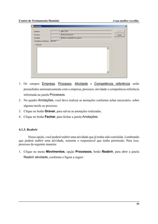 Centro de Treinamento Domínio A sua melhor escolha
66
1. Os campos Empresa, Processo, Atividade e Competência referência serão
preenchidos automaticamente com a empresa, processo, atividade e competência referência
informada na janela Processos.
2. No quadro Anotações, você deve realizar as anotações conforme achar necessário, sobre
alguma tarefa ou processo.
3. Clique no botão Gravar, para salvar as anotações realizadas.
4. Clique no botão Fechar, para fechar a janela Anotações.
4.1.3. Reabrir
Nessa opção, você poderá reabrir uma atividade que já tenha sido concluída. Lembrando
que poderá reabrir uma atividade, somente o responsável que tenha permissão. Para isso,
processa da seguinte maneira:
1. Clique no menu Movimentos, opção Processos, botão Reabrir, para abrir a janela
Reabrir atividade, conforme a figura a seguir:
 