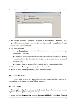 Centro de Treinamento Domínio A sua melhor escolha
67
2. Os campos Empresa, Processo, Atividade e Competência referência serão
preenchidos automaticamente com a empresa, processo, atividade e competência referência
informada na janela Processos.
3. No quadro Histórico:
• No campo Reaberto por, será demonstrado automaticamente o nome do responsável que
está reabrindo a atividade;
• No campo Em, serão demonstradas a data e a hora que a atividade foi reaberta. A data e
a hora da reabertura das atividades somente poderão ser alteradas caso o responsável
tenha permissão;
• No espaço em branco você deverá fazer anotações sobre a reabertura da atividade.
4. Clique no botão Gravar, para salvar a reabertura da atividade.
5. Clique no botão Fechar, para fechar a janela Reabrir atividade.
4.2. Concluir Atividades
A partir desse submenu será possível realizar a conclusão de atividades por empresa,
por atividade, ou até mesmo concluir atividades em grupo.
4.2.1. Por Empresa
Nessa opção você poderá realizar a conclusão de atividades selecionando uma empresa
específica. Para isso, proceda da seguinte maneira:
1. Clique no menu Movimentos, submenu Concluir Atividades, opção Por Empresa
 