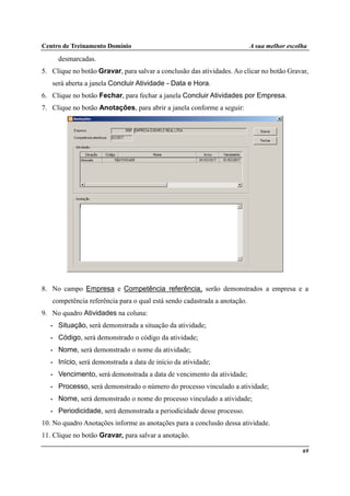 Centro de Treinamento Domínio A sua melhor escolha
69
desmarcadas.
5. Clique no botão Gravar, para salvar a conclusão das atividades. Ao clicar no botão Gravar,
será aberta a janela Concluir Atividade - Data e Hora.
6. Clique no botão Fechar, para fechar a janela Concluir Atividades por Empresa.
7. Clique no botão Anotações, para abrir a janela conforme a seguir:
8. No campo Empresa e Competência referência, serão demonstrados a empresa e a
competência referência para o qual está sendo cadastrada a anotação.
9. No quadro Atividades na coluna:
• Situação, será demonstrada a situação da atividade;
• Código, será demonstrado o código da atividade;
• Nome, será demonstrado o nome da atividade;
• Início, será demonstrada a data de início da atividade;
• Vencimento, será demonstrada a data de vencimento da atividade;
• Processo, será demonstrado o número do processo vinculado a atividade;
• Nome, será demonstrado o nome do processo vinculado a atividade;
• Periodicidade, será demonstrada a periodicidade desse processo.
10. No quadro Anotações informe as anotações para a conclusão dessa atividade.
11. Clique no botão Gravar, para salvar a anotação.
 
