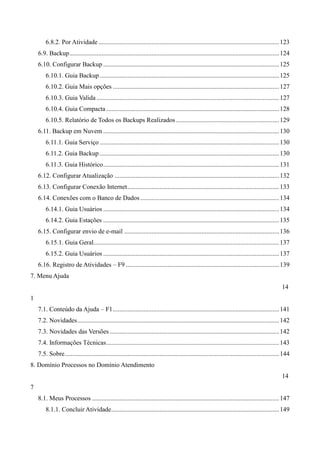 6.8.2. Por Atividade ................................................................................................................123
6.9. Backup..................................................................................................................................124
6.10. Configurar Backup .............................................................................................................125
6.10.1. Guia Backup ...............................................................................................................125
6.10.2. Guia Mais opções .......................................................................................................127
6.10.3. Guia Valida .................................................................................................................127
6.10.4. Guia Compacta ...........................................................................................................128
6.10.5. Relatório de Todos os Backups Realizados................................................................129
6.11. Backup em Nuvem .............................................................................................................130
6.11.1. Guia Serviço ...............................................................................................................130
6.11.2. Guia Backup ...............................................................................................................130
6.11.3. Guia Histórico.............................................................................................................131
6.12. Configurar Atualização ......................................................................................................132
6.13. Configurar Conexão Internet..............................................................................................133
6.14. Conexões com o Banco de Dados......................................................................................134
6.14.1. Guia Usuários .............................................................................................................134
6.14.2. Guia Estações .............................................................................................................135
6.15. Configurar envio de e-mail ................................................................................................136
6.15.1. Guia Geral...................................................................................................................137
6.15.2. Guia Usuários .............................................................................................................137
6.16. Registro de Atividades – F9 ...............................................................................................139
7. Menu Ajuda
14
1
7.1. Conteúdo da Ajuda – F1.......................................................................................................141
7.2. Novidades.............................................................................................................................142
7.3. Novidades das Versões .........................................................................................................142
7.4. Informações Técnicas...........................................................................................................143
7.5. Sobre.....................................................................................................................................144
8. Domínio Processos no Domínio Atendimento
14
7
8.1. Meus Processos ....................................................................................................................147
8.1.1. Concluir Atividade........................................................................................................149
 