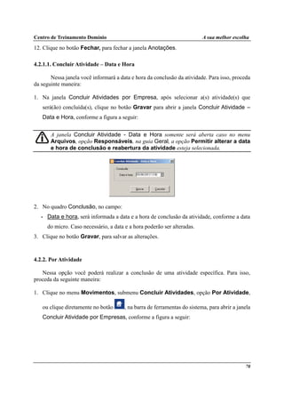 Centro de Treinamento Domínio A sua melhor escolha
70
12. Clique no botão Fechar, para fechar a janela Anotações.
4.2.1.1. Concluir Atividade – Data e Hora
Nessa janela você informará a data e hora da conclusão da atividade. Para isso, proceda
da seguinte maneira:
1. Na janela Concluir Atividades por Empresa, após selecionar a(s) atividade(s) que
será(ão) concluída(s), clique no botão Gravar para abrir a janela Concluir Atividade –
Data e Hora, conforme a figura a seguir:
A janela Concluir Atividade - Data e Hora somente será aberta caso no menu
Arquivos, opção Responsáveis, na guia Geral, a opção Permitir alterar a data
e hora de conclusão e reabertura da atividade esteja selecionada.
2. No quadro Conclusão, no campo:
• Data e hora, será informada a data e a hora de conclusão da atividade, conforme a data
do micro. Caso necessário, a data e a hora poderão ser alteradas.
3. Clique no botão Gravar, para salvar as alterações.
4.2.2. Por Atividade
Nessa opção você poderá realizar a conclusão de uma atividade específica. Para isso,
proceda da seguinte maneira:
1. Clique no menu Movimentos, submenu Concluir Atividades, opção Por Atividade,
ou clique diretamente no botão , na barra de ferramentas do sistema, para abrir a janela
Concluir Atividade por Empresas, conforme a figura a seguir:
 