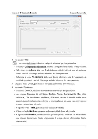 Centro de Treinamento Domínio A sua melhor escolha
71
2. No quadro Filtro:
• No campo Atividade, informe o código da atividade que deseja concluir;
• No campo Competência referência, informe a competência referência correspondente;
• Selecione a opção Início em, caso deseje informar o dia do início de uma atividade que
deseja concluir. No campo ao lado, informe o dia correspondente;
• Selecione a opção Vencimento em, caso deseje informar o dia de vencimento da
atividade que deseja concluir. No campo ao lado, informe o dia correspondente.
3. Clique no botão Listar, para listar as atividades conforme o filtro realizado.
4. No quadro Empresas:
• Na coluna Concluir, selecione a atividade da empresa que deseja concluir;
• As colunas Situação da atividade, Código, Nome, Comprovante, Dia início
atividade, Dia vencimento atividade, Processo, Nome e Periodicidade, serão
preenchidas automaticamente conforme as informações da atividade e as empresas que
tenham cadastradas a atividade.
• Clique no botão Todos, para selecionar todas as atividades;
• Clique no botão Nenhum, para que nenhuma atividade fique selecionada;
• Clique no botão Inverter, caso você queira que a seleção seja invertida. Ex: As atividades
que estavam desmarcadas ficarão selecionadas. E as que estavam selecionadas, ficarão
desmarcadas;
 