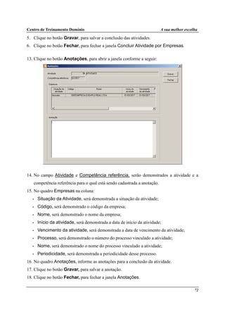 Centro de Treinamento Domínio A sua melhor escolha
72
5. Clique no botão Gravar, para salvar a conclusão das atividades.
6. Clique no botão Fechar, para fechar a janela Concluir Atividade por Empresas.
13. Clique no botão Anotações, para abrir a janela conforme a seguir:
14. No campo Atividade e Competência referência, serão demonstrados a atividade e a
competência referência para o qual está sendo cadastrada a anotação.
15. No quadro Empresas na coluna:
• Situação da Atividade, será demonstrada a situação da atividade;
• Código, será demonstrado o código da empresa;
• Nome, será demonstrado o nome da empresa;
• Início da atividade, será demonstrada a data de início da atividade;
• Vencimento da atividade, será demonstrada a data de vencimento da atividade;
• Processo, será demonstrado o número do processo vinculado a atividade;
• Nome, será demonstrado o nome do processo vinculado a atividade;
• Periodicidade, será demonstrada a periodicidade desse processo.
16. No quadro Anotações, informe as anotações para a conclusão da atividade.
17. Clique no botão Gravar, para salvar a anotação.
18. Clique no botão Fechar, para fechar a janela Anotações.
 