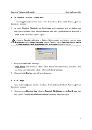 Centro de Treinamento Domínio A sua melhor escolha
73
4.2.2.1. Concluir Atividade – Data e Hora
Nessa opção você informará a data e hora da conclusão da atividade. Para isso, proceda
da seguinte maneira:
1. Na janela Concluir Atividade por Empresas, após selecionar a(s) atividade(s) que
será(ão) concluída(s), clique no botão Gravar para abrir a janela Concluir Atividade –
Data e Hora, conforme a figura a seguir:
A janela Concluir Atividade - Data e Hora somente será aberta caso no menu
Arquivos, opção Responsáveis, na guia Geral, a opção Permitir alterar a data
e hora de conclusão e reabertura da atividade esteja selecionada.
2. No quadro Conclusão, no campo:
• Data e hora, será informada a data e a hora de conclusão da atividade, conforme a data
do micro. Caso necessário, a data e a hora poderão ser alteradas.
3. Clique no botão Gravar, para salvar as alterações.
4.2.3. Em Grupo
Nessa opção você poderá realizar a conclusão de um grupo de atividades. Para isso, proceda
da seguinte maneira:
1. Clique no menu Movimentos, submenu Concluir Atividades, opção Em Grupo, para
abrir a janela Concluir Atividades em Grupo, conforme a figura a seguir:
 