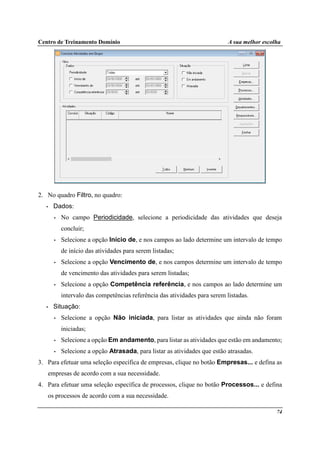 Centro de Treinamento Domínio A sua melhor escolha
74
2. No quadro Filtro, no quadro:
• Dados:
• No campo Periodicidade, selecione a periodicidade das atividades que deseja
concluir;
• Selecione a opção Início de, e nos campos ao lado determine um intervalo de tempo
de início das atividades para serem listadas;
• Selecione a opção Vencimento de, e nos campos determine um intervalo de tempo
de vencimento das atividades para serem listadas;
• Selecione a opção Competência referência, e nos campos ao lado determine um
intervalo das competências referência das atividades para serem listadas.
• Situação:
• Selecione a opção Não iniciada, para listar as atividades que ainda não foram
iniciadas;
• Selecione a opção Em andamento, para listar as atividades que estão em andamento;
• Selecione a opção Atrasada, para listar as atividades que estão atrasadas.
3. Para efetuar uma seleção específica de empresas, clique no botão Empresas... e defina as
empresas de acordo com a sua necessidade.
4. Para efetuar uma seleção específica de processos, clique no botão Processos... e defina
os processos de acordo com a sua necessidade.
 