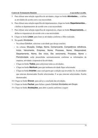 Centro de Treinamento Domínio A sua melhor escolha
75
5. Para efetuar uma seleção específica de atividades, clique no botão Atividades.... e defina
as atividades de acordo com a sua necessidade.
6. Para efetuar uma seleção específica de departamentos, clique no botão Departamentos...
e defina os departamentos de acordo com a sua necessidade.
7. Para efetuar uma seleção específica de responsáveis, clique no botão Responsáveis... e
defina os responsáveis de acordo com a sua necessidade.
8. Clique no botão Listar, para listar as atividades conforme o filtro realizado.
9. No quadro Atividades:
• Na coluna Concluir, selecione a atividade que deseja concluir;
• As colunas Situação, Código, Nome, Comprovante, Competência referência,
Início, Vencimento, Empresa, Nome, Processo, Nome, Responsável,
Departamento, Nome, Dia início, Dia vencimento, Processo, Nome e
Periodicidade, serão preenchidas automaticamente conforme as informações da
empresa, atividade e responsável da atividade;
• Clique no botão Todos, para selecionar todas as atividades;
• Clique no botão Nenhum, para que nenhuma atividade fique selecionada;
• Clique no botão Inverter, caso você queira que a seleção seja invertida. Ex: As atividades
que estavam desmarcadas ficarão selecionadas. E as que estavam selecionadas, ficarão
desmarcadas;
10. Clique no botão Gravar, para salvar a conclusão das atividades.
11. Clique no botão Fechar, para fechar a janela Concluir Atividades em Grupo.
19. Clique no botão Anotações, para abrir a janela conforme a seguir:
 