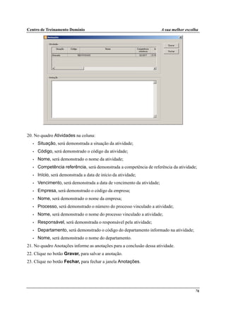 Centro de Treinamento Domínio A sua melhor escolha
76
20. No quadro Atividades na coluna:
• Situação, será demonstrada a situação da atividade;
• Código, será demonstrado o código da atividade;
• Nome, será demonstrado o nome da atividade;
• Competência referência, será demonstrada a competência de referência da atividade;
• Início, será demonstrada a data de início da atividade;
• Vencimento, será demonstrada a data de vencimento da atividade;
• Empresa, será demonstrado o código da empresa;
• Nome, será demonstrado o nome da empresa;
• Processo, será demonstrado o número do processo vinculado a atividade;
• Nome, será demonstrado o nome do processo vinculado a atividade;
• Responsável, será demonstrada o responsável pela atividade;
• Departamento, será demonstrado o código do departamento informado na atividade;
• Nome, será demonstrado o nome do departamento.
21. No quadro Anotações informe as anotações para a conclusão dessa atividade.
22. Clique no botão Gravar, para salvar a anotação.
23. Clique no botão Fechar, para fechar a janela Anotações.
 