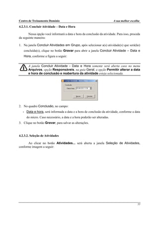 Centro de Treinamento Domínio A sua melhor escolha
77
4.2.3.1. Concluir Atividade – Data e Hora
Nessa opção você informará a data e hora da conclusão da atividade. Para isso, proceda
da seguinte maneira:
1. Na janela Concluir Atividades em Grupo, após selecionar a(s) atividade(s) que será(ão)
concluída(s), clique no botão Gravar para abrir a janela Concluir Atividade – Data e
Hora, conforme a figura a seguir:
A janela Concluir Atividade - Data e Hora somente será aberta caso no menu
Arquivos, opção Responsáveis, na guia Geral, a opção Permitir alterar a data
e hora de conclusão e reabertura da atividade esteja selecionada.
2. No quadro Conclusão, no campo:
• Data e hora, será informada a data e a hora de conclusão da atividade, conforme a data
do micro. Caso necessário, a data e a hora poderão ser alteradas.
3. Clique no botão Gravar, para salvar as alterações.
4.2.3.2. Seleção de Atividades
Ao clicar no botão Atividades... será aberta a janela Seleção de Atividades,
conforme imagem a seguir:
 