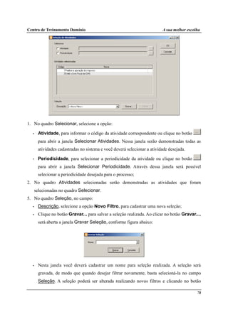Centro de Treinamento Domínio A sua melhor escolha
78
1. No quadro Selecionar, selecione a opção:
• Atividade, para informar o código da atividade correspondente ou clique no botão
para abrir a janela Selecionar Atividades. Nessa janela serão demonstradas todas as
atividades cadastradas no sistema e você deverá selecionar a atividade desejada.
• Periodicidade, para selecionar a periodicidade da atividade ou clique no botão
para abrir a janela Selecionar Periodicidade. Através dessa janela será possível
selecionar a periodicidade desejada para o processo;
2. No quadro Atividades selecionadas serão demonstradas as atividades que foram
selecionadas no quadro Selecionar.
5. No quadro Seleção, no campo:
• Descrição, selecione a opção Novo Filtro, para cadastrar uma nova seleção;
• Clique no botão Gravar... para salvar a seleção realizada. Ao clicar no botão Gravar...,
será aberta a janela Gravar Seleção, conforme figura abaixo:
• Nesta janela você deverá cadastrar um nome para seleção realizada. A seleção será
gravada, de modo que quando desejar filtrar novamente, basta selecioná-la no campo
Seleção. A seleção poderá ser alterada realizando novos filtros e clicando no botão
 
