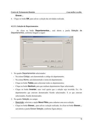 Centro de Treinamento Domínio A sua melhor escolha
79
Gravar....
6. Clique no botão OK, para salvar a seleção das atividades realizada.
4.2.3.3. Seleção de Departamentos
Ao clicar no botão Departamentos... será aberta a janela Seleção de
Departamentos, conforme imagem a seguir:
1. No quadro Departamentos selecionados:
• Na coluna Código, será demonstrado o código do departamento;
• Na coluna Nome, será demonstrado o nome do departamento;
• Clique no botão Todos, para selecionar todos os departamentos;
• Clique no botão Nenhum, para que nenhum departamento fique selecionado;
• Clique no botão Inverter, caso você queira que a seleção seja invertida. Ex.: Os
departamentos que estavam desmarcados ficarão selecionados. E os que estavam
selecionados, ficarão desmarcados.
2. No quadro Seleção, no campo:
• Descrição, selecione a opção Novo Filtro, para cadastrar uma nova seleção;
• Clique no botão Gravar... para salvar a seleção realizada. Ao clicar no botão Gravar...,
será aberta a janela Gravar Seleção, conforme figura abaixo:
 