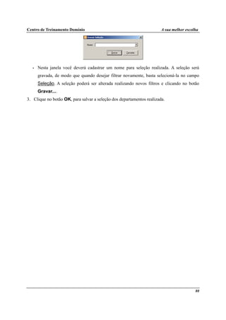 Centro de Treinamento Domínio A sua melhor escolha
80
• Nesta janela você deverá cadastrar um nome para seleção realizada. A seleção será
gravada, de modo que quando desejar filtrar novamente, basta selecioná-la no campo
Seleção. A seleção poderá ser alterada realizando novos filtros e clicando no botão
Gravar....
3. Clique no botão OK, para salvar a seleção dos departamentos realizada.
 