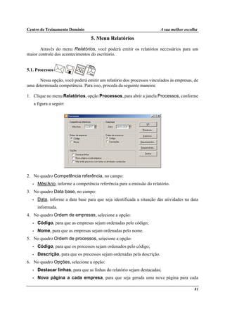 Centro de Treinamento Domínio A sua melhor escolha
81
5. Menu Relatórios
Através do menu Relatórios, você poderá emitir os relatórios necessários para um
maior controle dos acontecimentos do escritório.
5.1. Processos
Nessa opção, você poderá emitir um relatório dos processos vinculados às empresas, de
uma determinada competência. Para isso, proceda da seguinte maneira:
1. Clique no menu Relatórios, opção Processos, para abrir a janela Processos, conforme
a figura a seguir:
2. No quadro Competência referência, no campo:
• Mês/Ano, informe a competência referência para a emissão do relatório.
3. No quadro Data base, no campo:
• Data, informe a data base para que seja identificada a situação das atividades na data
informada.
4. No quadro Ordem de empresas, selecione a opção:
• Código, para que as empresas sejam ordenadas pelo código;
• Nome, para que as empresas sejam ordenadas pelo nome.
5. No quadro Ordem de processos, selecione a opção:
• Código, para que os processos sejam ordenados pelo código;
• Descrição, para que os processos sejam ordenadas pela descrição.
6. No quadro Opções, selecione a opção:
• Destacar linhas, para que as linhas do relatório sejam destacadas;
• Nova página a cada empresa, para que seja gerada uma nova página para cada
 