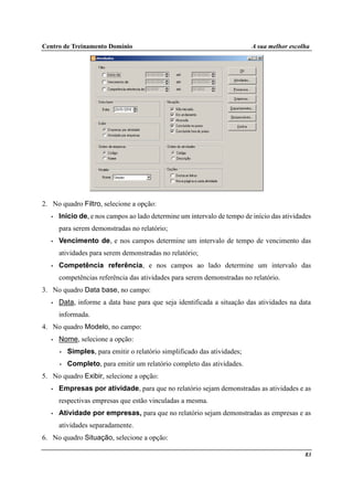 Centro de Treinamento Domínio A sua melhor escolha
83
2. No quadro Filtro, selecione a opção:
• Início de, e nos campos ao lado determine um intervalo de tempo de início das atividades
para serem demonstradas no relatório;
• Vencimento de, e nos campos determine um intervalo de tempo de vencimento das
atividades para serem demonstradas no relatório;
• Competência referência, e nos campos ao lado determine um intervalo das
competências referência das atividades para serem demonstradas no relatório.
3. No quadro Data base, no campo:
• Data, informe a data base para que seja identificada a situação das atividades na data
informada.
4. No quadro Modelo, no campo:
• Nome, selecione a opção:
• Simples, para emitir o relatório simplificado das atividades;
• Completo, para emitir um relatório completo das atividades.
5. No quadro Exibir, selecione a opção:
• Empresas por atividade, para que no relatório sejam demonstradas as atividades e as
respectivas empresas que estão vinculadas a mesma.
• Atividade por empresas, para que no relatório sejam demonstradas as empresas e as
atividades separadamente.
6. No quadro Situação, selecione a opção:
 