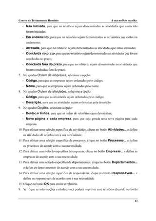 Centro de Treinamento Domínio A sua melhor escolha
84
• Não iniciada, para que no relatório sejam demonstradas as atividades que ainda não
foram iniciadas;
• Em andamento, para que no relatório sejam demonstradas as atividades que estão em
andamento;
• Atrasada, para que no relatório sejam demonstradas as atividades que estão atrasadas;
• Concluída no prazo, para que no relatório sejam demonstradas as atividades que foram
concluídas no prazo;
• Concluída fora do prazo, para que no relatório sejam demonstradas as atividades que
foram concluídas fora do prazo.
7. No quadro Ordem de empresas, selecione a opção:
• Código, para que as empresas sejam ordenadas pelo código;
• Nome, para que as empresas sejam ordenadas pelo nome.
8. No quadro Ordem de atividades, selecione a opção:
• Código, para que as atividades sejam ordenadas pelo código;
• Descrição, para que as atividades sejam ordenadas pela descrição.
9. No quadro Opções, selecione a opção:
• Destacar linhas, para que as linhas do relatório sejam destacadas;
• Nova página a cada empresa, para que seja gerada uma nova página para cada
empresa.
10. Para efetuar uma seleção específica de atividades, clique no botão Atividades... e defina
as atividades de acordo com a sua necessidade.
11. Para efetuar uma seleção específica de processos, clique no botão Processos... e defina
os processos de acordo com a sua necessidade.
12. Para efetuar uma seleção específica de empresas, clique no botão Empresas... e defina as
empresas de acordo com a sua necessidade.
13. Para efetuar uma seleção específica de departamentos, clique no botão Departamentos...
e defina os departamentos de acordo com a sua necessidade.
14. Para efetuar uma seleção específica de responsáveis, clique no botão Responsáveis... e
defina os responsáveis de acordo com a sua necessidade.
15. Clique no botão OK para emitir o relatório.
9. Verifique as informações exibidas, você poderá imprimir esse relatório clicando no botão
 