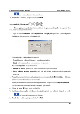 Centro de Treinamento Domínio A sua melhor escolha
85
, na barra de ferramentas do sistema.
10. Para fechar o relatório, clique no botão Fechar.
5.3. Agenda de Obrigações
Nessa opção, você poderá emitir um relatório da agenda de obrigações da empresa. Para
isso, proceda da seguinte maneira:
1. Clique no menu Relatórios, opção Agenda de Obrigações, para abrir a janela Agenda
de Obrigações, conforme a figura a seguir:
2. No quadro Vencimento legal, no campo:
• Inicial, informe a data inicial para a emissão do relatório;
• Final, informe a data final para a emissão do relatório.
3. No quadro Opções, selecione a opção:
• Destacar linhas, para que as linhas do relatório sejam destacadas;
• Nova página a cada empresa, para que seja gerada uma nova página para cada
empresa.
4. Para efetuar uma seleção específica de empresas, clique no botão Empresas... e defina as
empresas de acordo com a sua necessidade.
5. Para efetuar uma seleção específica de departamentos, clique no botão Departamentos...
e defina os departamentos de acordo com a sua necessidade.
6. Clique no botão OK para emitir o relatório.
7. Verifique as informações exibidas, você poderá imprimir esse relatório clicando no botão
, na barra de ferramentas do sistema.
8. Para fechar o relatório, clique no botão Fechar.
 