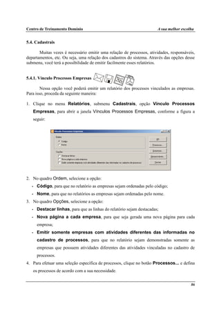 Centro de Treinamento Domínio A sua melhor escolha
86
5.4. Cadastrais
Muitas vezes é necessário emitir uma relação de processos, atividades, responsáveis,
departamentos, etc. Ou seja, uma relação dos cadastros do sistema. Através das opções desse
submenu, você terá a possibilidade de emitir facilmente esses relatórios.
5.4.1. Vínculo Processos Empresas
Nessa opção você poderá emitir um relatório dos processos vinculados as empresas.
Para isso, proceda da seguinte maneira:
1. Clique no menu Relatórios, submenu Cadastrais, opção Vínculo Processos
Empresas, para abrir a janela Vínculos Processos Empresas, conforme a figura a
seguir:
2. No quadro Ordem, selecione a opção:
• Código, para que no relatório as empresas sejam ordenadas pelo código;
• Nome, para que no relatórios as empresas sejam ordenadas pelo nome.
3. No quadro Opções, selecione a opção:
• Destacar linhas, para que as linhas do relatório sejam destacadas;
• Nova página a cada empresa, para que seja gerada uma nova página para cada
empresa;
• Emitir somente empresas com atividades diferentes das informadas no
cadastro de processos, para que no relatório sejam demonstradas somente as
empresas que possuem atividades diferentes das atividades vinculadas no cadastro de
processos.
4. Para efetuar uma seleção específica de processos, clique no botão Processos... e defina
os processos de acordo com a sua necessidade.
 