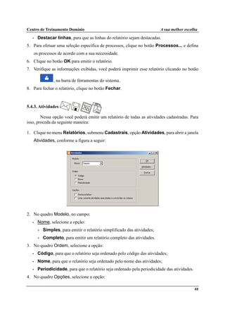 Centro de Treinamento Domínio A sua melhor escolha
88
• Destacar linhas, para que as linhas do relatório sejam destacadas.
5. Para efetuar uma seleção específica de processos, clique no botão Processos... e defina
os processos de acordo com a sua necessidade.
6. Clique no botão OK para emitir o relatório.
7. Verifique as informações exibidas, você poderá imprimir esse relatório clicando no botão
, na barra de ferramentas do sistema.
8. Para fechar o relatório, clique no botão Fechar.
5.4.3. Atividades
Nessa opção você poderá emitir um relatório de todas as atividades cadastradas. Para
isso, proceda da seguinte maneira:
1. Clique no menu Relatórios, submenu Cadastrais, opção Atividades, para abrir a janela
Atividades, conforme a figura a seguir:
2. No quadro Modelo, no campo:
• Nome, selecione a opção:
• Simples, para emitir o relatório simplificado das atividades;
• Completo, para emitir um relatório completo das atividades.
3. No quadro Ordem, selecione a opção:
• Código, para que o relatório seja ordenado pelo código das atividades;
• Nome, para que o relatório seja ordenado pelo nome das atividades;
• Periodicidade, para que o relatório seja ordenado pela periodicidade das atividades.
4. No quadro Opções, selecione a opção:
 