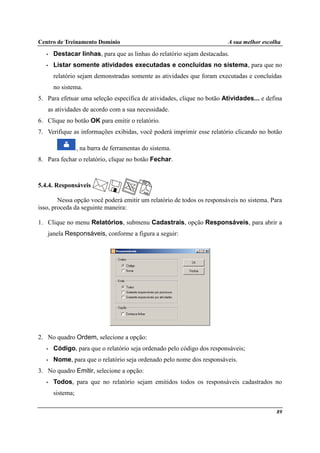 Centro de Treinamento Domínio A sua melhor escolha
89
• Destacar linhas, para que as linhas do relatório sejam destacadas.
• Listar somente atividades executadas e concluídas no sistema, para que no
relatório sejam demonstradas somente as atividades que foram executadas e concluídas
no sistema.
5. Para efetuar uma seleção específica de atividades, clique no botão Atividades... e defina
as atividades de acordo com a sua necessidade.
6. Clique no botão OK para emitir o relatório.
7. Verifique as informações exibidas, você poderá imprimir esse relatório clicando no botão
, na barra de ferramentas do sistema.
8. Para fechar o relatório, clique no botão Fechar.
5.4.4. Responsáveis
Nessa opção você poderá emitir um relatório de todos os responsáveis no sistema. Para
isso, proceda da seguinte maneira:
1. Clique no menu Relatórios, submenu Cadastrais, opção Responsáveis, para abrir a
janela Responsáveis, conforme a figura a seguir:
2. No quadro Ordem, selecione a opção:
• Código, para que o relatório seja ordenado pelo código dos responsáveis;
• Nome, para que o relatório seja ordenado pelo nome dos responsáveis.
3. No quadro Emitir, selecione a opção:
• Todos, para que no relatório sejam emitidos todos os responsáveis cadastrados no
sistema;
 