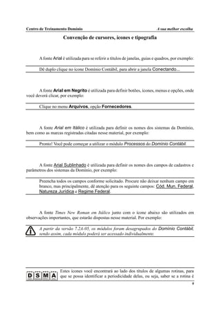 Centro de Treinamento Domínio A sua melhor escolha
9
Convenção de cursores, ícones e tipografia
Afonte Arial é utilizada para se referir a títulos de janelas, guias e quadros, por exemplo:
Dê duplo clique no ícone Domínio Contábil, para abrir a janela Conectando...
Afonte Arial em Negrito é utilizada para definir botões, ícones, menus e opções, onde
você deverá clicar, por exemplo:
Clique no menu Arquivos, opção Fornecedores.
A fonte Arial em Itálico é utilizada para definir os nomes dos sistemas da Domínio,
bem como as marcas registradas citadas nesse material, por exemplo:
Pronto! Você pode começar a utilizar o módulo Processos do Domínio Contábil.
A fonte Arial Sublinhado é utilizada para definir os nomes dos campos de cadastros e
parâmetros dos sistemas da Domínio, por exemplo:
Preencha todos os campos conforme solicitado. Procure não deixar nenhum campo em
branco, mas principalmente, dê atenção para os seguinte campos: Cód. Mun. Federal,
Natureza Jurídica e Regime Federal.
A fonte Times New Roman em Itálico junto com o ícone abaixo são utilizados em
observações importantes, que estarão dispostas nesse material. Por exemplo:
A partir da versão 7.2A-05, os módulos foram desagrupados do Domínio Contábil,
sendo assim, cada módulo poderá ser acessado individualmente.
Estes ícones você encontrará ao lado dos títulos de algumas rotinas, para
que se possa identificar a periodicidade delas, ou seja, saber se a rotina é
 