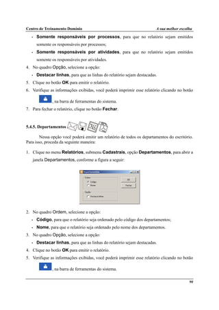 Centro de Treinamento Domínio A sua melhor escolha
90
• Somente responsáveis por processos, para que no relatório sejam emitidos
somente os responsáveis por processos;
• Somente responsáveis por atividades, para que no relatório sejam emitidos
somente os responsáveis por atividades.
4. No quadro Opção, selecione a opção:
• Destacar linhas, para que as linhas do relatório sejam destacadas.
5. Clique no botão OK para emitir o relatório.
6. Verifique as informações exibidas, você poderá imprimir esse relatório clicando no botão
, na barra de ferramentas do sistema.
7. Para fechar o relatório, clique no botão Fechar.
5.4.5. Departamentos
Nessa opção você poderá emitir um relatório de todos os departamentos do escritório.
Para isso, proceda da seguinte maneira:
1. Clique no menu Relatórios, submenu Cadastrais, opção Departamentos, para abrir a
janela Departamentos, conforme a figura a seguir:
2. No quadro Ordem, selecione a opção:
• Código, para que o relatório seja ordenado pelo código dos departamentos;
• Nome, para que o relatório seja ordenado pelo nome dos departamentos.
3. No quadro Opção, selecione a opção:
• Destacar linhas, para que as linhas do relatório sejam destacadas.
4. Clique no botão OK para emitir o relatório.
5. Verifique as informações exibidas, você poderá imprimir esse relatório clicando no botão
, na barra de ferramentas do sistema.
 