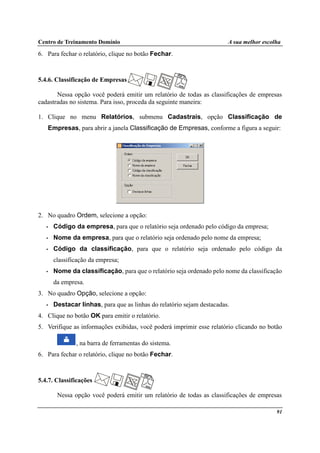 Centro de Treinamento Domínio A sua melhor escolha
91
6. Para fechar o relatório, clique no botão Fechar.
5.4.6. Classificação de Empresas
Nessa opção você poderá emitir um relatório de todas as classificações de empresas
cadastradas no sistema. Para isso, proceda da seguinte maneira:
1. Clique no menu Relatórios, submenu Cadastrais, opção Classificação de
Empresas, para abrir a janela Classificação de Empresas, conforme a figura a seguir:
2. No quadro Ordem, selecione a opção:
• Código da empresa, para que o relatório seja ordenado pelo código da empresa;
• Nome da empresa, para que o relatório seja ordenado pelo nome da empresa;
• Código da classificação, para que o relatório seja ordenado pelo código da
classificação da empresa;
• Nome da classificação, para que o relatório seja ordenado pelo nome da classificação
da empresa.
3. No quadro Opção, selecione a opção:
• Destacar linhas, para que as linhas do relatório sejam destacadas.
4. Clique no botão OK para emitir o relatório.
5. Verifique as informações exibidas, você poderá imprimir esse relatório clicando no botão
, na barra de ferramentas do sistema.
6. Para fechar o relatório, clique no botão Fechar.
5.4.7. Classificações
Nessa opção você poderá emitir um relatório de todas as classificações de empresas
 