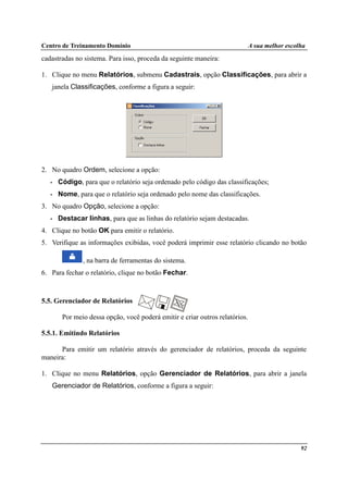 Centro de Treinamento Domínio A sua melhor escolha
92
cadastradas no sistema. Para isso, proceda da seguinte maneira:
1. Clique no menu Relatórios, submenu Cadastrais, opção Classificações, para abrir a
janela Classificações, conforme a figura a seguir:
2. No quadro Ordem, selecione a opção:
• Código, para que o relatório seja ordenado pelo código das classificações;
• Nome, para que o relatório seja ordenado pelo nome das classificações.
3. No quadro Opção, selecione a opção:
• Destacar linhas, para que as linhas do relatório sejam destacadas.
4. Clique no botão OK para emitir o relatório.
5. Verifique as informações exibidas, você poderá imprimir esse relatório clicando no botão
, na barra de ferramentas do sistema.
6. Para fechar o relatório, clique no botão Fechar.
5.5. Gerenciador de Relatórios
Por meio dessa opção, você poderá emitir e criar outros relatórios.
5.5.1. Emitindo Relatórios
Para emitir um relatório através do gerenciador de relatórios, proceda da seguinte
maneira:
1. Clique no menu Relatórios, opção Gerenciador de Relatórios, para abrir a janela
Gerenciador de Relatórios, conforme a figura a seguir:
 