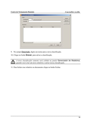 Centro de Treinamento Domínio A sua melhor escolha
94
9. No campo Descrição, digite um nome para a nova classificação.
10. Clique no botão Gravar, para salvar a classificação.
A nova classificação somente será exibida na janela Gerenciador de Relatórios,
quando você criar um novo relatório e salvar nessa classificação.
11. Para fechar esse relatório ou documento clique no botão Fechar.
 
