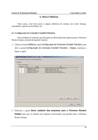 Centro de Treinamento Domínio A sua melhor escolha
95
6. Menu Utilitários
Neste menu, você terá acesso a alguns utilitários do sistema, tais como: backup,
calculadora, registro de atividades, etc.
6.1. Configuração de Conteúdo Contábil Tributário
Para configurar as empresas que irão gerar as informações das empresas para o Thomson
Reuters Integra, proceda da seguinte maneira:
1. Clique no menu Utilitários, opção Configuração de Conteúdo Contábil Tributário, para
abrir a janela Configuração de Conteúdo Contábil Tributário - Integra, conforme a
figura a seguir:
2. Selecione a opção Gerar cadastro das empresas para o Thomson Reuters
Integra, para que os cadastro das empresas selecionadas seja gerados para o Thomson
Reuters Integra.
 