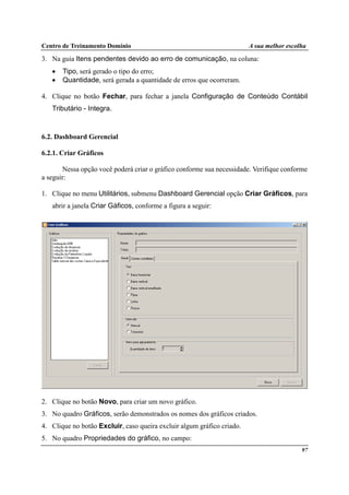Centro de Treinamento Domínio A sua melhor escolha
97
3. Na guia Itens pendentes devido ao erro de comunicação, na coluna:
• Tipo, será gerado o tipo do erro;
• Quantidade, será gerada a quantidade de erros que ocorreram.
4. Clique no botão Fechar, para fechar a janela Configuração de Conteúdo Contábil
Tributário - Integra.
6.2. Dashboard Gerencial
6.2.1. Criar Gráficos
Nessa opção você poderá criar o gráfico conforme sua necessidade. Verifique conforme
a seguir:
1. Clique no menu Utilitários, submenu Dashboard Gerencial opção Criar Gráficos, para
abrir a janela Criar Gáficos, conforme a figura a seguir:
2. Clique no botão Novo, para criar um novo gráfico.
3. No quadro Gráficos, serão demonstrados os nomes dos gráficos criados.
4. Clique no botão Excluir, caso queira excluir algum gráfico criado.
5. No quadro Propriedades do gráfico, no campo:
 