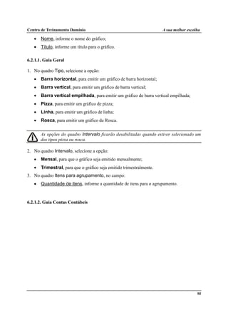 Centro de Treinamento Domínio A sua melhor escolha
98
• Nome, informe o nome do gráfico;
• Título, informe um título para o gráfico.
6.2.1.1. Guia Geral
1. No quadro Tipo, selecione a opção:
• Barra horizontal, para emitir um gráfico de barra horizontal;
• Barra vertical, para emitir um gráfico de barra vertical;
• Barra vertical empilhada, para emitir um gráfico de barra vertical empilhada;
• Pizza, para emitir um gráfico de pizza;
• Linha, para emitir um gráfico de linha;
• Rosca, para emitir um gráfico de Rosca.
As opções do quadro Intervalo ficarão desabilitadas quando estiver selecionado um
dos tipos pizza ou rosca.
2. No quadro Intervalo, selecione a opção:
• Mensal, para que o gráfico seja emitido mensalmente;
• Trimestral, para que o gráfico seja emitido trimestralmente.
3. No quadro Itens para agrupamento, no campo:
• Quantidade de itens, informe a quantidade de itens para o agrupamento.
6.2.1.2. Guia Contas Contábeis
 